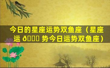 今日的星座运势双鱼座（星座运 🍁 势今日运势双鱼座）